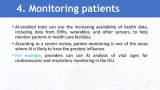 4. Monitoring patients
• AI-enabled tools can use the increasing availability of health data,
including data from EHRs, wearables, and other sensors, to help
monitor patients in health care facilities.
• According to a recent review, patient monitoring is one of the areas
where AI is likely to have the greatest influence.
• For example, providers can use AI analysis of vital signs for
cardiovascular and respiratory monitoring in the ICU.
35
 
