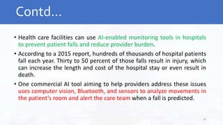 • Health care facilities can use AI-enabled monitoring tools in hospitals
to prevent patient falls and reduce provider burden.
• According to a 2015 report, hundreds of thousands of hospital patients
fall each year. Thirty to 50 percent of those falls result in injury, which
can increase the length and cost of the hospital stay or even result in
death.
• One commercial AI tool aiming to help providers address these issues
uses computer vision, Bluetooth, and sensors to analyze movements in
the patient’s room and alert the care team when a fall is predicted.
Contd…
36
 