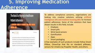 5. Improving Medication
Adherence
To address compliance concerns, organizations are
looking into creative solutions utilizing artificial
intelligence (AI) and machine learning (ML) to increase
patient adherence. Some of the solutions that have
shown results in this field, include:
• Chatbots
• Smart pills
• Wrist band sensors
• Gamification
• Apps
• Smart packaging
A few examples of such products include Fellow Smart
Pillbox, CleverCap that fits on standard pillboxes,
sensors for inhalers by Propeller Health, and others.
38
 