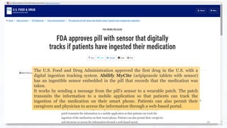 39
The U.S. Food and Drug Administration approved the first drug in the U.S. with a
digital ingestion tracking system. Abilify MyCite (aripiprazole tablets with sensor)
has an ingestible sensor embedded in the pill that records that the medication was
taken.
It works by sending a message from the pill’s sensor to a wearable patch. The patch
transmits the information to a mobile application so that patients can track the
ingestion of the medication on their smart phone. Patients can also permit their
caregivers and physician to access the information through a web-based portal.
 