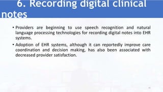 6. Recording digital clinical
notes
• Providers are beginning to use speech recognition and natural
language processing technologies for recording digital notes into EHR
systems.
• Adoption of EHR systems, although it can reportedly improve care
coordination and decision making, has also been associated with
decreased provider satisfaction.
41
 