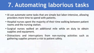 7. Automating laborious tasks
• AI can automate some tasks that are simple but labor-intensive, allowing
providers more time to spend with patients.
• Hospital nurses spent the majority of their time walking between patient
rooms and the nursing station.
• Surgical nurses walked an additional mile while on duty to obtain
supplies and equipment.
• Distractions and interruptions from non-nursing activities such as
gathering supplies present a risk to patient safety.
42
 