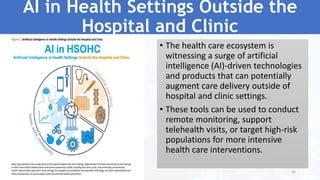 AI in Health Settings Outside the
Hospital and Clinic
• The health care ecosystem is
witnessing a surge of artificial
intelligence (AI)-driven technologies
and products that can potentially
augment care delivery outside of
hospital and clinic settings.
• These tools can be used to conduct
remote monitoring, support
telehealth visits, or target high-risk
populations for more intensive
health care interventions.
44
 
