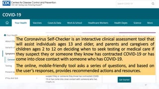 Contd…
The Coronavirus Self-Checker is an interactive clinical assessment tool that
will assist individuals ages 13 and older, and parents and caregivers of
children ages 2 to 12 on deciding when to seek testing or medical care if
they suspect they or someone they know has contracted COVID-19 or has
come into close contact with someone who has COVID-19.
The online, mobile-friendly tool asks a series of questions, and based on
the user’s responses, provides recommended actions and resources.
47
 