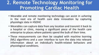 2. Remote Technology Monitoring for
Promoting Cardiac Health
• Wearable and remote monitoring technology can assist in ushering
in the next era of health care data innovation by capturing
physiologic data in HSOHC
• Wearables can capture data from any location and transmit it back to
a hospital or clinic, moving a significant piece of the health care
enterprise to places where patients spend the bulk of their time.
• These measurements can then be coupled with machine learning
(ML) algorithms and a user interface to turn the data into relevant
information about an individual’s health-related behaviors and
physiological conditions.
48
 