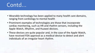 • Wearable technology has been applied to many health care domains,
ranging from cardiology to mental health
• Prominent examples of technologies are those that incorporate
cardiac monitoring, such as HR and rhythm sensors, including the
Apple Watch, iRhythm, and Huawei devices.
• These devices are quite popular and, in the case of the Apple Watch,
have received FDA approval as a medical device to detect and alert
individuals of an irregular heart rhythm.
Contd…
49
 