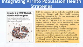 Integrating AI into Population Health
Strategies
MHN is composed of ten federally qualified health
centers in Chicago and three health systems.
Altogether, responsible for the care management of
1,22,000 Medicaid beneficiaries.
In the case of COVID-19, MHN is leveraging AI to
identify patients at high risk of experiencing severe
respiratory infections or respiratory failure, a
particularly vulnerable group of people.
They used machine learning to identify which patients
had a high risk of admission for COVID, or for
unrelated complications from respiratory ailments.
The results showed that 4.4 percent of patients would
represent about half of those patients at risk. So instead
of calling all 122,000, they can focus on initial outreach
on that 4.4 percent of the adult population.
50
 