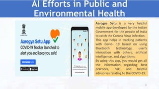 AI Efforts in Public and
Environmental Health
Aarogya Setu is a very helpful
mobile app developed by the Indian
Government for the people of India
to catch the Corona Virus infection.
This app helps in tracking patients
with Covid- 19 based on using
Bluetooth technology, user’s
interaction with others, artificial
intelligence, and algorithms.
By using this app, you would get all
the information regarding best
practices, risk, and helpful
advisories relating to the COVID-19.
51
 