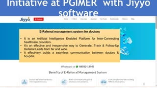 Initiative at PGIMER with Jiyyo
software
53
E-Referral management system for doctors
• It is an Artificial Intelligence Enabled Platform for Inter-Connecting
healthcare providers.
• It's an effective and inexpensive way to Generate, Track & Follow-Up
Referral Leads from far and wide.
• It effectively builds a seamless communication between doctors &
hospital.
 