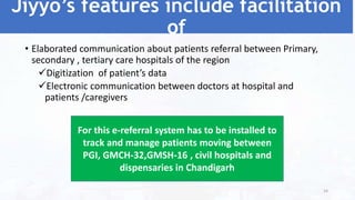 Jiyyo’s features include facilitation
of
• Elaborated communication about patients referral between Primary,
secondary , tertiary care hospitals of the region
Digitization of patient’s data
Electronic communication between doctors at hospital and
patients /caregivers
For this e-referral system has to be installed to
track and manage patients moving between
PGI, GMCH-32,GMSH-16 , civil hospitals and
dispensaries in Chandigarh
54
 