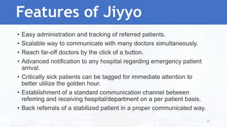 • Easy administration and tracking of referred patients.
• Scalable way to communicate with many doctors simultaneously.
• Reach far-off doctors by the click of a button.
• Advanced notification to any hospital regarding emergency patient
arrival.
• Critically sick patients can be tagged for immediate attention to
better utilize the golden hour.
• Establishment of a standard communication channel between
referring and receiving hospital/department on a per patient basis.
• Back referrals of a stabilized patient in a proper communicated way.
Features of Jiyyo
55
 