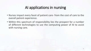 AI applications in nursing
• Nurses impact every facet of patient care- from the cost of care to the
overall patient experience.
• Within this spectrum of responsibility lies the prospect for a number
of different technologies to use the computing power of AI to assist
with nursing care.
56
 