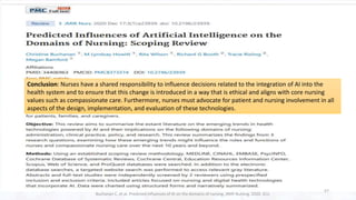 Conclusion: Nurses have a shared responsibility to influence decisions related to the integration of AI into the
health system and to ensure that this change is introduced in a way that is ethical and aligns with core nursing
values such as compassionate care. Furthermore, nurses must advocate for patient and nursing involvement in all
aspects of the design, implementation, and evaluation of these technologies.
57
Buchanan C, et al. Predicted influences of AI on the domains of nursing. JMIR Nursing. 2020. 3(1)
 