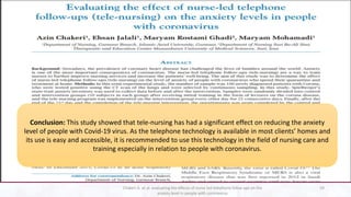 Conclusion: This study showed that tele-nursing has had a significant effect on reducing the anxiety
level of people with Covid-19 virus. As the telephone technology is available in most clients’ homes and
its use is easy and accessible, it is recommended to use this technology in the field of nursing care and
training especially in relation to people with coronavirus.
59
Chakeri A. et al. evaluating the effects of nurse led telephone folloe ups on the
anxiety level in people with coronavirus
 