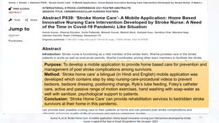 Kumar A, et al. Stroke Home Care- A mobile application: Home based innovative nursing care intervention developed by stroke
nurse: a need of the time in Covid 19 pandemic like situation. 2021
61
Purpose: To develop a mobile application to provide home based care for prevention and
management of post stroke complications among survivors.
Method: ‘Stroke home care’ a bilingual (in Hindi and English) mobile application was
developed which contains step by step nursing-care-procedural videos to prevent
bedsore, bedsore dressing, positioning change, Ryle’s tube feeding, Foley’s catheter
care, active and passive range of motion exercises, hand washing with soap-water as
well with sanitizer, psychological support to patients.
Conclusion: ‘Stroke Home Care’ can provide rehabilitation services to bedridden stroke
survivors at their home in this pandemic.
 