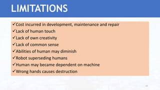Cost incurred in development, maintenance and repair
Lack of human touch
Lack of own creativity
Lack of common sense
Abilities of human may diminish
Robot superseding humans
Human may became dependent on machine
Wrong hands causes destruction
62
LIMITATIONS
 