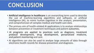 CONCLUSION
• Artificial intelligence in healthcare is an overarching term used to describe
the use of machine-learning algorithms and software, or artificial
intelligence (AI), to mimic human cognition in the analysis, presentation,
and comprehension of complex medical and health care data.
• The primary aim of health-related AI applications is to analyze relationships
between prevention or treatment techniques and patient outcomes.
• AI programs are applied to practices such as diagnosis, treatment
protocol development, drug development, personalized medicine,
and patient monitoring and care.
• AI algorithms can also be used to analyze large amounts of data through
electronic health records for disease prevention and diagnosis.
63
 