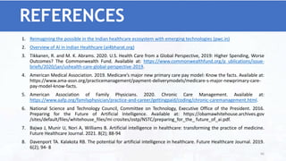 REFERENCES
1. Reimagining the possible in the Indian healthcare ecosystem with emerging technologies (pwc.in)
2. Overview of AI in Indian Healthcare (ai4bharat.org)
3. Tikkanen, R. and M. K. Abrams. 2020. U.S. Health Care from a Global Perspective, 2019: Higher Spending, Worse
Outcomes? The Commonwealth Fund. Available at: https://www.commonwealthfund.org/p ublications/issue-
briefs/2020/jan/ushealth-care-global-perspective-2019.
4. American Medical Association. 2019. Medicare’s major new primary care pay model: Know the facts. Available at:
https://www.ama-assn.org/practicemanagement/payment-deliverymodels/medicare-s-major-newprimary-care-
pay-model-know-facts.
5. American Association of Family Physicians. 2020. Chronic Care Management. Available at:
https://www.aafp.org/familyphysician/practice-and-career/gettingpaid/coding/chronic-caremanagement.html.
6. National Science and Technology Council, Committee on Technology, Executive Office of the President. 2016.
Preparing for the Future of Artificial Intelligence. Available at: https://obamawhitehouse.archives.gov
/sites/default/files/whitehouse_files/mi crosites/ostp/NSTC/preparing_for_the_ future_of_ai.pdf.
7. Bajwa J, Munir U, Nori A, Williams B. Artificial intelligence in healthcare: transforming the practice of medicine.
Future Healthcare Journal. 2021. 8(2); 88-94
8. Davenport TA. Kalakota RB. The potential for artificial intelligence in healthcare. Future Healthcare Journal. 2019.
6(2); 94- 8
66
 