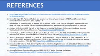 9. https://www.who.int/news/item/28-06-2021-who-issues-first-global-report-on-ai-in-health-and-six-guiding-principles-
for-its-design-and-use
10. Henry KE, Hager DN, Pronovost PJ, Saria S. A targeted real-time early warning score (TREWScore) for septic shock.
Science Translational Medicine. 2015. 7(299); 1-9
11. Matheny, M., S. Thadaney Israni, M. Ahmed, and D. Whicher, Editors. 2019. Artificial Intelligence in Health Care: The
Hope, the Hype, the Promise, the Peril. NAM Special Publication. Washington, DC: National Academy of Medicine.
12. Institute of Medicine. 2012. The Role of Tele- health in an Evolving Health Care Environment: Workshop Summary.
Washington, DC: The National Academies Press. https://doi.org/10.17226/13466 .
13. Kuziemsky, C., A. J. Maeder, O. John, S. B. Gogia, A. Basu, S. Meher, and M. Ito. 2019. Role of Artificial Intelligence within
the Telehealth Domain. Yearbook of Medical Informatics 28(01): 035-040. https://doi.org/10.1055/s0039-1677897
14. Wosik, J., M. Fudim, B. Cameron, Z. F. Gellad, A. Cho, D. Phinney, S. Curtis, M. Roman, E. G. Poon, J. Ferranti, J. N. Katz,
and J. Tcheng. 2020. Telehealth transformation: COVID-19 and the rise of virtual care. Journal of the American Medical
Informatics Association 27(6): 957-962. https://doi.org/10.1093/jamia/ocaa067
15. Bitran, H. and J. Gabarra. 2020. Delivering information and eliminating bottlenecks with CDC’s COVID-19 assessment bot.
Available at: https://blogs.microsoft.com/blog/2020 /03/20/delivering-information-andeliminating-bottlenecks-with-
cdcscovid-19-assessment-bot/ .
16. Centers for Disease Control and Prevention. 2020. COVID-19 Testing Overview. Available at:
https://www.cdc.gov/coronavirus/2019 -ncov/symptoms-testing/testing.htm
REFERENCES
67
 