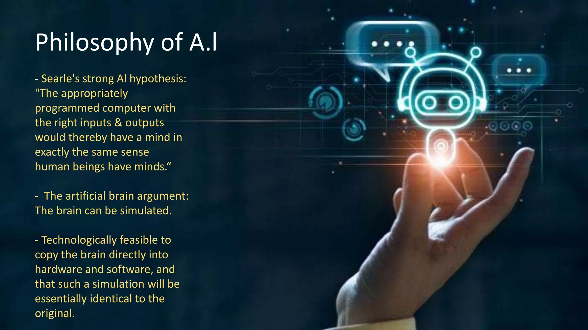 Philosophy of A.l
- Searle's strong Al hypothesis:
"The appropriately
programmed computer with
the right inputs & outputs
would thereby have a mind in
exactly the same sense
human beings have minds.“
- The artificial brain argument:
The brain can be simulated.
- Technologically feasible to
copy the brain directly into
hardware and software, and
that such a simulation will be
essentially identical to the
original.
 