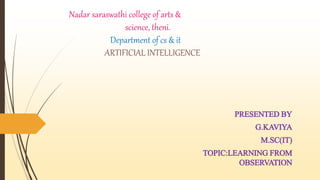 Nadar saraswathi college of arts &
science, theni.
Department of cs & it
ARTIFICIAL INTELLIGENCE
PRESENTED BY
G.KAVIYA
M.SC(IT)
TOPIC:LEARNING FROM
OBSERVATION
 