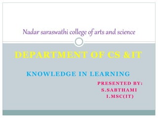 DEPARTMENT OF CS &IT
KNOWLEDGE IN LEARNING
PRESENTED BY:
S.SABTHAMI
I.MSC(IT)
Nadar saraswathi college of arts and science
 