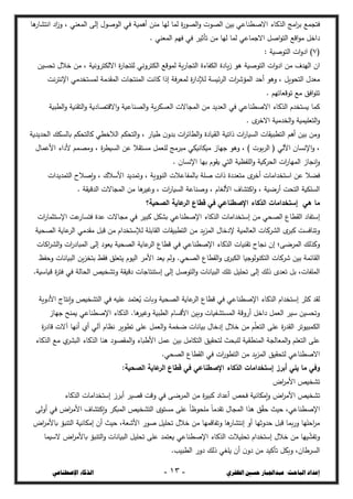 ‫ال‬ ‫حسني‬ ‫عبداجلبار‬ :‫الباحث‬ ‫إعداد‬
‫ظفزي‬
-
03
-
‫اإلصطناعي‬ ‫الذكاء‬
‫فتجسع‬
‫ىا‬
‫انتذار‬ ‫اد‬
‫ز‬‫و‬ ، ‫السعشي‬ ‫إلى‬ ‫الػصػؿ‬ ‫في‬ ‫أىسية‬ ‫مشغ‬ ‫ليا‬ ‫لسا‬ ‫ة‬
‫ر‬‫الرػ‬‫و‬ ‫الرػت‬ ‫بيغ‬ ‫االصصشاعي‬ ‫الحكاء‬ ‫امج‬
‫خ‬‫ب‬
. ‫السعشي‬ ‫فيع‬ ‫في‬ ‫تأثيخ‬ ‫مغ‬ ‫ليا‬ ‫لسا‬ ‫االجساعي‬ ‫اصل‬‫ػ‬‫الت‬ ‫اقع‬‫ػ‬‫م‬ ‫داخل‬
(
7
: ‫التػصية‬ ‫ات‬‫و‬‫اد‬ )
‫اف‬
‫التػصية‬ ‫ات‬‫و‬‫اد‬ ‫مغ‬ ‫اليجؼ‬
‫تحديغ‬ ‫خالؿ‬ ‫مغ‬ ، ‫االلكتخونية‬ ‫ة‬
‫ر‬‫لمتجا‬ ‫الكتخوني‬ ‫لسػقع‬ ‫ية‬‫ر‬‫التجا‬ ‫الكفاءة‬ ‫يادة‬‫ز‬ ‫ىػ‬
‫نت‬‫خ‬‫اإلنت‬ ‫لسدتخجمي‬ ‫السقجمة‬ ‫السشتجات‬ ‫كانت‬ ‫إذا‬ ‫فة‬‫خ‬‫لسع‬ ‫ة‬
‫ر‬‫لإلدا‬ ‫ئيدة‬‫خ‬‫ال‬ ‫ات‬
‫خ‬‫السؤش‬ ‫أحج‬ ‫وىػ‬ ، ‫التحػيل‬ ‫معجؿ‬
. ‫تػقعاتيع‬ ‫مع‬ ‫افق‬‫ػ‬‫تت‬
‫كسا‬
‫ية‬‫خ‬‫العدك‬ ‫السجاالت‬ ‫مغ‬ ‫العجيج‬ ‫في‬ ‫االصصشاعي‬ ‫الحكاء‬ ‫يدتخجـ‬
‫الصبية‬‫و‬ ‫التقشية‬‫و‬ ‫االقترادية‬‫و‬ ‫الرشاعية‬‫و‬
. ‫ػ‬
‫االخخ‬ ‫الخجمية‬‫و‬ ‫التعميسية‬‫و‬
‫ومغ‬
‫الحجيجية‬ ‫بالدكظ‬ ‫كالتحكع‬ ‫الالخصي‬ ‫التحكع‬‫و‬ ، ‫شيار‬ ‫ف‬‫بجو‬ ‫ات‬
‫خ‬‫الصائ‬‫و‬ ‫الؿيادة‬ ‫ذاتية‬ ‫ات‬
‫ر‬‫الديا‬ ‫التصبيقات‬ ‫أىع‬ ‫بيغ‬
، ‫ة‬
‫خ‬‫الديص‬ ‫عغ‬ ‫مدتقال‬ ‫لمعسل‬ ‫مبخمج‬ ‫ميكانيكي‬ ‫جياز‬ ‫وىػ‬ ، ) ‫بػت‬‫خ‬‫ال‬ ( ‫اآللي‬ ‫اإلنداف‬‫و‬ ،
‫األعساؿ‬ ‫ألداء‬ ‫ومرسع‬
‫اإل‬ ‫بيا‬ ‫يقػـ‬ ‫التي‬ ‫المفطية‬‫و‬ ‫الحخكية‬ ‫ات‬
‫ر‬‫السيا‬ ‫إنجاز‬‫و‬
‫نداف‬
.
‫فزال‬
‫التسجيجات‬ ‫إصالح‬‫و‬ ، ‫األسالؾ‬ ‫وتسجيج‬ ، ‫الشػوية‬ ‫بالسفاعالت‬ ‫صمة‬ ‫ذات‬ ‫متعجدة‬ ‫ػ‬
‫أخخ‬ ‫استخجامات‬ ‫عغ‬
. ‫الجؾيقة‬ ‫السجاالت‬ ‫مغ‬ ‫ىا‬
‫وغيخ‬ ، ‫ات‬
‫ر‬‫الديا‬ ‫وصشاعة‬ ، ‫األلغاـ‬ ‫اكتذاؼ‬‫و‬ ، ‫أرضية‬ ‫التحت‬ ‫الدمكية‬
‫ما‬
‫الرحية؟‬ ‫عاية‬
‫الر‬ ‫قطاع‬ ‫في‬ ‫اإلصطناعي‬ ‫الذكاء‬ ‫إستخدامات‬ ‫هي‬
‫إستفاد‬
‫م‬ ‫الرحي‬ ‫القصاع‬
‫ات‬
‫ر‬‫اإلستثسا‬ ‫عت‬
‫فتدار‬ ‫عجة‬ ‫مجاالت‬ ‫في‬ ‫كبيخ‬ ‫بذكل‬ ‫اإلصصشاعي‬ ‫الحكاء‬ ‫إستخجامات‬ ‫غ‬
‫الرحية‬ ‫عاية‬
‫الخ‬ ‫مقجمي‬ ‫قبل‬ ‫مغ‬ ‫لإلستخجاـ‬ ‫القابمة‬ ‫التصبيقات‬ ‫مغ‬ ‫يج‬‫د‬‫الس‬ ‫إلدخاؿ‬ ‫العالسية‬ ‫الذخكات‬ ‫ػ‬
‫كبخ‬ ‫وتشافدت‬
‫عا‬
‫الخ‬ ‫قصاع‬ ‫في‬ ‫اإلصصشاعي‬ ‫الحكاء‬ ‫تقشيات‬ ‫نجاح‬ ‫إف‬ ‫السخضى؛‬ ‫وكحلظ‬
‫ية‬
‫ال‬ ‫إلى‬ ‫يعػد‬ ‫الرحية‬
‫اكات‬
‫خ‬‫الذ‬‫و‬ ‫ات‬
‫ر‬‫سباد‬
‫وحفع‬ ‫البيانات‬ ‫يغ‬‫د‬‫بتخ‬ ‫فقط‬ ‫يتعمق‬ ‫اليػـ‬ ‫األمخ‬ ‫يعج‬ ‫ولع‬ .‫الرحي‬ ‫القصاع‬‫و‬ ‫ػ‬
‫الكبخ‬ ‫التكشػلػجيا‬ ‫شخكات‬ ‫بيغ‬ ‫القائسة‬
.‫ؾياسية‬ ‫ة‬
‫خ‬‫فت‬ ‫في‬ ‫الحالة‬ ‫وتذخيز‬ ‫دؾيقة‬ ‫إستشتاجات‬ ‫إلى‬ ‫التػصل‬‫و‬ ‫البيانات‬ ‫تمظ‬ ‫تحميل‬ ‫إلى‬ ‫ذلظ‬ ‫تعجػ‬ ‫بل‬ ،‫السمفات‬
‫لقج‬
‫اإلصصشاع‬ ‫الحكاء‬ ‫إستخجاـ‬ ‫كثخ‬
‫األدوية‬ ‫إنتاج‬‫و‬ ‫التذخيز‬ ‫في‬ ‫عميو‬ ‫عتسج‬ُ
‫ي‬ ‫وبات‬ ‫الرحية‬ ‫عاية‬
‫الخ‬ ‫قصاع‬ ‫في‬ ‫ي‬
‫جياز‬ ‫يسشح‬ ‫اإلصصشاعي‬ ‫الحكاء‬ .‫ىا‬
‫وغيخ‬ ‫الصبية‬ ‫األقداـ‬ ‫وبيغ‬ ‫السدتذؽيات‬ ‫أروقة‬ ‫داخل‬ ‫العسل‬ ‫سيخ‬ ‫وتحديغ‬
‫ع‬ ‫العسل‬‫و‬ ‫ضخسة‬ ‫بيانات‬ ‫إدخاؿ‬ ‫خالؿ‬ ‫مغ‬ ‫ع‬‫التعم‬ ‫عمى‬ ‫ة‬
‫ر‬‫القج‬ ‫الكسبيػتخ‬
‫مى‬
‫آالت‬ ‫أنيا‬ ‫أؼ‬ ‫آلي‬ ‫نطاـ‬ ‫تصػيخ‬
‫ة‬
‫ر‬‫قاد‬
‫الحكاء‬ ‫مع‬ ‫ؼ‬
‫البذخ‬ ‫الحكاء‬ ‫ىشا‬ ‫السقرػد‬‫و‬ ‫األشباء‬ ‫عسل‬ ‫بيغ‬ ‫التكامل‬ ‫لتحقيق‬ ‫لمبحث‬ ‫السشصؿية‬ ‫السعالجة‬‫و‬ ‫التعمع‬ ‫عمى‬
.‫الرحي‬ ‫القصاع‬ ‫في‬ ‫ات‬
‫ر‬‫التصػ‬ ‫مغ‬ ‫يج‬‫د‬‫الس‬ ‫لتحقيق‬ ‫االصصشاعي‬
‫وفي‬
:‫الرحية‬ ‫عاية‬
‫الر‬ ‫قطاع‬ ‫في‬ ‫اإلصطناعي‬ ‫الذكاء‬ ‫إستخدامات‬ ‫أبرز‬ ‫يلي‬ ‫ما‬
‫تذخيز‬
‫اض‬
‫خ‬‫األم‬
‫تذخيز‬
‫األ‬
‫الحكاء‬ ‫إستخجامات‬ ‫أبخز‬ ‫قريخ‬ ‫وقت‬ ‫في‬ ‫السخضى‬ ‫مغ‬ ‫ة‬
‫خ‬‫كبي‬ ‫أعجاد‬ ‫فحز‬ ‫إمكانية‬‫و‬ ‫اض‬
‫خ‬‫م‬
‫أولى‬ ‫في‬ ‫اض‬
‫خ‬‫األم‬ ‫إكتذاؼ‬‫و‬ ‫السبكخ‬ ‫التذخيز‬ ‫مدتػػ‬ ‫عمى‬ ً‫ا‬‫ممحػض‬ ً‫ا‬‫تقجم‬ ‫السجاؿ‬ ‫ىحا‬ ‫ق‬‫حق‬ ‫حيث‬ ،‫اإلصصشاعي‬
‫إمكانية‬ ‫أف‬ ‫حيث‬ ،‫األشعة‬ ‫صػر‬ ‫تحميل‬ ‫خالؿ‬ ‫مغ‬ ‫وتفاقسيا‬ ‫ىا‬
‫إنتذار‬ ‫أو‬ ‫حجوثيا‬ ‫قبل‬ ‫بسا‬‫ر‬‫و‬ ‫احميا‬
‫خ‬‫م‬
‫اض‬
‫خ‬‫باألم‬ ‫التشبؤ‬
‫السيسا‬ ‫اض‬
‫خ‬‫باألم‬ ‫التشبؤ‬‫و‬ ‫البيانات‬ ‫تحميل‬ ‫عمى‬ ‫يعتسج‬ ‫اإلصصشاعي‬ ‫الحكاء‬ ‫تحميالت‬ ‫إستخجاـ‬ ‫خالؿ‬ ‫مغ‬ ‫ييا‬‫وتفذ‬
.‫الصبيب‬ ‫دور‬ ‫ذلظ‬ ‫يمغي‬ ‫أف‬ ‫ف‬‫دو‬ ‫مغ‬ ‫تأكيج‬ ‫وبكل‬ ،‫الدخشاف‬
 