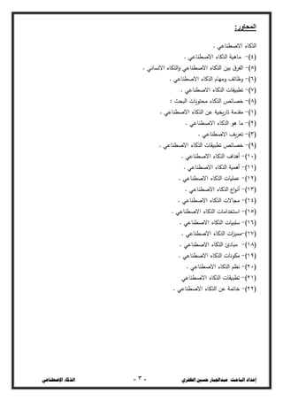 ‫ال‬ ‫حسني‬ ‫عبداجلبار‬ :‫الباحث‬ ‫إعداد‬
‫ظفزي‬
-
3
-
‫اإلصطناعي‬ ‫الذكاء‬
:‫المحاور‬
. ‫االصصشاعي‬ ‫الحكاء‬
(
4
)
-
. ‫االصصشاعي‬ ‫الحكاء‬ ‫ماـية‬
(
5
)
-
. ‫االنداني‬ ‫الحكاء‬‫و‬ ‫االصصشاعي‬ ‫الحكاء‬ ‫بيغ‬ ‫ؽ‬‫الفخ‬
(
6
)
-
. ‫االصصشاعي‬ ‫الحكاء‬ ‫ومياـ‬ ‫وضائف‬
(
7
)
-
. ‫االصصشاعي‬ ‫الحكاء‬ ‫تصبيقات‬
(
8
)
-
: ‫البحث‬ ‫محتػيات‬ ‫الحكاء‬ ‫خرائز‬
(
1
)
-
. ‫االصصشاعي‬ ‫الحكاء‬ ‫عغ‬ ‫يخية‬‫ر‬‫تا‬ ‫مقجمة‬
(
2
)
-
. ‫االصصشاعي‬ ‫الحكاء‬ ‫ىػ‬ ‫ما‬
(
3
)
-
. ‫االصصشاعي‬ ‫يف‬‫خ‬‫تع‬
(
9
)
-
. ‫االصصشاعي‬ ‫الحكاء‬ ‫تصبيقات‬ ‫خرائز‬
(
11
)
-
. ‫االصصشاعي‬ ‫الحكاء‬ ‫أىجاؼ‬
(
11
)
-
. ‫االصصشاعي‬ ‫الحكاء‬ ‫أىسية‬
(
12
)
-
. ‫االصصشاعي‬ ‫الحكاء‬ ‫عسميات‬
(
13
)
-
. ‫االصصشاعي‬ ‫الحكاء‬ ‫اع‬‫ػ‬‫أن‬
(
14
)
-
. ‫االصصشاعي‬ ‫الحكاء‬ ‫مجاالت‬
(
15
)
-
. ‫االصصشاعي‬ ‫الحكاء‬ ‫استخجامات‬
(
16
)
-
‫االص‬ ‫الحكاء‬ ‫سمبيات‬
. ‫صشاعي‬
(
17
)
-
. ‫االصصشاعي‬ ‫الحكاء‬ ‫ات‬
‫د‬‫مسي‬
(
18
)
-
. ‫االصصشاعي‬ ‫الحكاء‬ ‫مبادغ‬
(
19
)
-
. ‫االصصشاعي‬ ‫الحكاء‬ ‫مكػنات‬
(
21
)
-
. ‫االصصشاعي‬ ‫الحكاء‬ ‫نطع‬
(
21
)
-
‫الحكاء‬ ‫تصبيقات‬
‫االصصشاعي‬
(
22
)
-
. ‫االصصشاعي‬ ‫الحكاء‬ ‫عغ‬ ‫خاتسة‬
 
