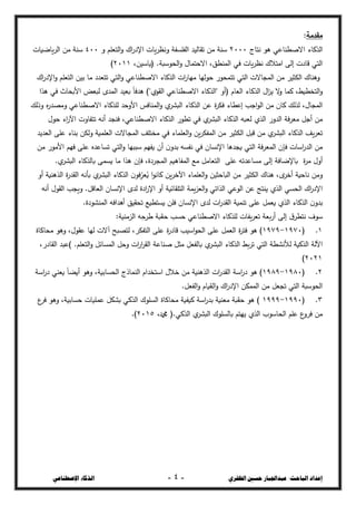 ‫ال‬ ‫حسني‬ ‫عبداجلبار‬ :‫الباحث‬ ‫إعداد‬
‫ظفزي‬
-
4
-
‫اإلصطناعي‬ ‫الذكاء‬
‫مقدمة‬
:
‫الحكاء‬
‫نتاج‬ ‫ىػ‬ ‫االصصشاعي‬
2111
‫و‬ ‫التعمع‬‫و‬ ‫اؾ‬
‫ر‬‫اإلد‬ ‫يات‬‫خ‬‫ونط‬ ‫الفمدفة‬ ‫تقاليج‬ ‫مغ‬ ‫سشة‬
411
‫ياضيات‬‫خ‬‫ال‬ ‫مغ‬ ‫سشة‬
،‫(ياسيغ‬ .‫الحػسبة‬‫و‬ ‫االحتساؿ‬ ،‫السشصق‬ ‫في‬ ‫يات‬‫خ‬‫نط‬ ‫امتالؾ‬ ‫إلى‬ ‫قادت‬ ‫التي‬
2111
)
‫التعم‬ ‫بيغ‬ ‫ما‬ ‫تتعجد‬ ‫التي‬‫و‬ ‫االصصشاعي‬ ‫الحكاء‬ ‫ات‬
‫ر‬‫ميا‬ ‫حػليا‬ ‫تتسحػر‬ ‫التي‬ ‫السجاالت‬ ‫مغ‬ ‫الكثيخ‬ ‫وىشاؾ‬
‫اؾ‬
‫ر‬‫اإلد‬‫و‬ ‫ع‬
‫ىحا‬ ‫في‬ ‫األبحاث‬ ‫لبعس‬ ‫السجػ‬ ‫بعيج‬ ً‫ا‬‫ىجف‬ )"‫القػؼ‬ ‫االصصشاعي‬ ‫"الحكاء‬ ‫(أو‬ ‫العاـ‬ ‫الحكاء‬ ‫اؿ‬
‫د‬‫ي‬ ‫ال‬
‫و‬ ‫كسا‬ ،‫التخصيط‬‫و‬
‫وذلظ‬ ‫ه‬
‫ر‬‫ومرج‬ ‫االصصشاعي‬ ‫لمحكاء‬ ‫األوحج‬ ‫السشافذ‬‫و‬ ‫ؼ‬
‫البذخ‬ ‫الحكاء‬ ‫عغ‬ ‫ة‬
‫خ‬‫فك‬ ‫إعصاء‬ ‫اجب‬‫ػ‬‫ال‬ ‫مغ‬ ‫كاف‬ ‫لحلظ‬ ،‫السجاؿ‬
‫ؼ‬
‫البذخ‬ ‫الحكاء‬ ‫لعبو‬ ‫الحؼ‬ ‫الجور‬ ‫فة‬‫خ‬‫مع‬ ‫أجل‬ ‫مغ‬
‫حػؿ‬ ‫اء‬
‫ر‬‫اآل‬ ‫تتفاوت‬ ‫أنو‬ ‫فشجج‬ ،‫االصصشاعي‬ ‫الحكاء‬ ‫تصػر‬ ‫في‬
‫العجيج‬ ‫عمى‬ ‫بشاء‬ ‫ولكغ‬ ‫العمسية‬ ‫السجاالت‬ ‫مختمف‬ ‫في‬ ‫العمساء‬‫و‬ ‫يغ‬‫خ‬‫السفك‬ ‫مغ‬ ‫الكثيخ‬ ‫قبل‬ ‫مغ‬ ‫ؼ‬
‫البذخ‬ ‫الحكاء‬ ‫يف‬‫خ‬‫تع‬
‫مغ‬ ‫األمػر‬ ‫فيع‬ ‫عمى‬ ‫تداعجه‬ ‫التي‬‫و‬ ‫سببيا‬ ‫يفيع‬ ‫أف‬ ‫ف‬‫بجو‬ ‫نفدو‬ ‫في‬ ‫اإلنداف‬ ‫يججىا‬ ‫التي‬ ‫فة‬‫خ‬‫السع‬ ‫فإف‬ ‫اسات‬
‫ر‬‫الج‬ ‫مغ‬
.‫ؼ‬
‫البذخ‬ ‫بالحكاء‬ ‫يدسى‬ ‫ما‬ ‫ىحا‬ ‫فإف‬ ،‫السجخدة‬ ‫السفاـيع‬ ‫مع‬ ‫التعامل‬ ‫عمى‬ ‫مداعجتو‬ ‫إلى‬ ‫باإلضافة‬ ‫ة‬
‫خ‬‫م‬ ‫أوؿ‬
‫أو‬ ‫الحىشية‬ ‫ة‬
‫ر‬‫القج‬ ‫بأنو‬ ‫ؼ‬
‫البذخ‬ ‫الحكاء‬ ‫ف‬‫فػ‬ِّ
‫عخ‬ُ
‫ي‬ ‫ا‬‫ػ‬‫كان‬ ‫يغ‬‫خ‬‫اآلخ‬ ‫العمساء‬‫و‬ ‫الباحثيغ‬ ‫مغ‬ ‫الكثيخ‬ ‫ىشاؾ‬ ،‫ػ‬
‫أخخ‬ ‫ناحية‬ ‫ومغ‬
‫يسة‬‫د‬‫الع‬‫و‬ ‫الحاتي‬ ‫الػعي‬ ‫عغ‬ ‫يشتج‬ ‫الحؼ‬ ‫الحدي‬ ‫اؾ‬
‫ر‬‫اإلد‬
‫أنو‬ ‫القػؿ‬ ‫ويجب‬ .‫العاقل‬ ‫اإلنداف‬ ‫لجػ‬ ‫ادة‬
‫ر‬‫اإل‬ ‫أو‬ ‫التمقائية‬
.‫السشذػدة‬ ‫أىجافو‬ ‫تحقيق‬ ‫يدتصيع‬ ‫فمغ‬ ‫اإلنداف‬ ‫لجػ‬ ‫ات‬
‫ر‬‫القج‬ ‫تشسية‬ ‫عمى‬ ‫يعسل‬ ‫الحؼ‬ ‫الحكاء‬ ‫ف‬‫بجو‬
:‫الدمشية‬ ‫و‬ِّ
‫ح‬
‫شخ‬ ‫حؿبة‬ ‫حدب‬ ‫االصصشاعي‬ ‫لمحكاء‬ ‫يفات‬‫خ‬‫تع‬ ‫بعة‬‫ر‬‫أ‬ ‫إلى‬ ‫ؽ‬‫نتصخ‬ ‫سػؼ‬
1
( .
1971
-
1979
‫اسيب‬‫ػ‬‫الح‬ ‫عمى‬ ‫العسل‬ ‫ة‬
‫خ‬‫فت‬ ‫ىػ‬ )
‫محاكاة‬ ‫وىػ‬ ،‫عقػؿ‬ ‫ليا‬ ‫آالت‬ ‫لتربح‬ ،‫التفكخ‬ ‫عمى‬ ‫ة‬
‫ر‬‫قاد‬
،‫القادر‬ ‫)عبج‬ .‫التعمع‬‫و‬ ‫السدائل‬ ‫وحل‬ ‫ات‬
‫ر‬‫ا‬
‫خ‬‫الق‬ ‫صشاعة‬ ‫مثل‬ ِّ
‫بالفعل‬ ‫ؼ‬
‫البذخ‬ ‫الحكاء‬ ‫بط‬‫خ‬‫ت‬ ‫التي‬ ‫لألنذصة‬ ‫الحكية‬ ‫اآللة‬
2121
)
2
( .
1981
-
1989
‫در‬ ‫يعشي‬ ً‫ا‬‫أيز‬ ‫وىػ‬ ،‫الحدابية‬ ‫الشساذج‬ ‫استخجاـ‬ ‫خالؿ‬ ‫مغ‬ ‫الحىشية‬ ‫ات‬
‫ر‬‫القج‬ ‫اسة‬
‫ر‬‫د‬ ‫ىػ‬ )
‫اسة‬
.‫الفعل‬‫و‬ ‫الؿياـ‬‫و‬ ‫اؾ‬
‫ر‬‫اإلد‬ ‫السسكغ‬ ‫مغ‬ ‫تجعل‬ ‫التي‬ ‫الحػسبة‬
3
( .
1991
-
1999
‫ع‬
‫فخ‬ ‫وىػ‬ ،‫حدابية‬ ‫عسميات‬ ‫بذكل‬ ‫الحكي‬ ‫الدمػؾ‬ ‫محاكاة‬ ‫كيؽية‬ ‫اسة‬
‫ر‬‫بج‬ ‫معشية‬ ‫حؿبة‬ ‫ىػ‬ )
،‫دمحم‬ (.‫الحكي‬ ‫ؼ‬
‫البذخ‬ ‫بالدمػؾ‬ ‫ييتع‬ ‫الحؼ‬ ‫الحاسػب‬ ‫عمع‬ ‫ع‬
‫فخو‬ ‫مغ‬
2115
)
.
 