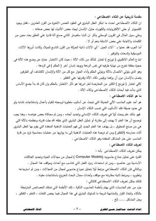 ‫ال‬ ‫حسني‬ ‫عبداجلبار‬ :‫الباحث‬ ‫إعداد‬
‫ظفزي‬
-
5
-
‫اإلصطناعي‬ ‫الذكاء‬
: ‫االصطناعي‬ ‫الذكاء‬ ‫عن‬ ‫تاريخية‬ ‫مقدمة‬
‫وجػد‬ ‫فقبل‬ ، ‫يغ‬‫خ‬‫العذ‬ ‫ف‬‫القخ‬ ‫مغ‬ ‫ة‬
‫خ‬‫االخي‬ ‫الخسذ‬ ‫العقػد‬ ‫في‬ ‫ؼ‬
‫البذخ‬ ‫العقل‬ ‫ابتكخ‬ ‫ما‬ ‫احجث‬ ‫االصصشاعى‬ ‫الحكاء‬ ‫اف‬
‫ال‬‫و‬ ‫االلكتخونيات‬ ‫حتى‬ ‫أو‬ ‫الكسبيػتخ‬
. ‫صفاتو‬ ‫بعس‬ ‫ليا‬ ‫األشياء‬ ‫بعس‬ ‫إيجاد‬ ‫اإلنداف‬ ‫حاوؿ‬ ‫باء‬‫خ‬‫كي‬
‫مغ‬ ‫معيغ‬ ‫بعجد‬ ‫الشصق‬ ‫عمي‬ ‫ة‬
‫ر‬‫قاد‬ ‫آلة‬ ‫صشع‬ ‫الثاني‬ ‫سمؽيدتخ‬ ‫البابا‬ ‫اف‬ ‫يحكخ‬ ‫الػسصي‬ ‫ف‬‫القخو‬ ‫في‬ ‫السثاؿ‬ ‫سبيل‬ ‫وعمي‬
. ‫ال‬ ‫أو‬ ‫بشعع‬ ‫االسئمة‬ ‫بعس‬ ‫عمي‬ ‫االجابة‬‫و‬ ‫الكمسات‬
‫ذاتية‬ ‫اآلالت‬ ‫أؼ‬ " ‫الحيل‬ ‫آالت‬ " ‫ػ‬‫ب‬ ‫ا‬‫ػ‬‫عسم‬ ‫فقج‬ ‫العخب‬ ‫أما‬
‫اآلالت‬ ‫ىا‬
‫أبخز‬ ‫وكانت‬ ‫لمسيالد‬ ‫التاسع‬ ‫ف‬‫القخ‬ ‫مغ‬ ‫الحخكة‬
. ‫افيخ‬‫ػ‬‫الش‬‫و‬ ‫الدعات‬‫و‬ ‫السػسيؿية‬
‫في‬ ‫اآللة‬ ‫ىحه‬ ‫وضع‬ ‫عغ‬ ‫ة‬
‫ر‬‫عبا‬ ‫االختبار‬ ‫كاف‬ ‫حيث‬ ، ‫اآللة‬ ‫ذكاء‬ ‫مغ‬ ‫لمتأكج‬ ‫اختبار‬ ) ‫نج‬‫ر‬‫تػ‬ ( ‫ؼ‬
‫االنكميد‬ ‫العالع‬ ‫ابتجع‬
‫الحك‬ ( ‫آخخ‬ ‫إنداف‬ ‫ويػجج‬ ‫الخدىة‬ ‫نفذ‬ ‫في‬ ‫شخؼيو‬ ‫نياية‬ ‫مغ‬ ‫ج‬
‫تخخ‬ ‫مغمقة‬ ‫ة‬
‫خ‬‫حج‬
. ‫الخدىة‬ ‫في‬ ) ‫ع‬
‫فيغ‬‫خ‬‫الص‬ ‫أؼ‬ ‫الكتذاؼ‬ ‫اإلنداف‬‫و‬ ‫اآللة‬ ‫مغ‬ ‫كل‬ ‫مع‬ ‫ار‬‫ػ‬‫الح‬ ‫أداء‬‫و‬ ‫الحكع‬ ‫ويتػلي‬ ‫باآللة‬ ‫االتراؿ‬ ‫يتػلي‬ ‫الحؼ‬ ‫وىػ‬
. ‫التفكيخ‬ ‫عمي‬ ‫تيا‬‫ر‬‫وقج‬ ‫اآللة‬ ‫ذكاء‬ ‫ويؿيذ‬ ‫اىسا‬
‫خ‬‫ي‬ ‫أف‬ ‫ف‬‫دو‬ ‫باإلنداف‬ ‫يترل‬
‫بال‬ ‫االختبار‬ ‫تأثخ‬ ‫ىػ‬ ‫ىا‬
‫ابخز‬ ‫لعل‬ ‫السعارضة‬ ‫مغ‬ ‫الكثيخ‬ ) ‫نج‬‫ر‬‫تػ‬ ( ‫اختبار‬ ‫القي‬
‫األساس‬ ‫يزع‬ ‫بجأ‬ ‫قج‬ ‫كاف‬ ‫اف‬‫و‬ ‫حكع‬
. ‫اآللة‬ ‫وذكاء‬ ‫االصصشاعى‬ ‫الحكاء‬ ‫أبحاث‬ ‫ؼيو‬ ‫بجأت‬ ‫الحؼ‬
: ‫االصطناعي‬ ‫الذكاء‬ ‫هو‬ ‫ما‬
‫ولػ‬ ‫تذابو‬ ‫استشتاجات‬‫و‬ ‫بأعساؿ‬ ‫لمؿياـ‬ ‫لبخمجتو‬ ‫ة‬
‫ر‬‫متصػ‬ ‫أساليب‬ ‫عغ‬ ‫تبحث‬ ‫التي‬ ‫الحجيثة‬ ‫اآللي‬ ‫الحاسب‬ ‫عمػـ‬ ‫أحج‬ ‫ىػ‬
‫اإل‬ ‫الحكاء‬ ‫تشدب‬ ‫التي‬ ‫األساليب‬ ‫تمظ‬ ‫ضيقة‬ ‫حجود‬ ‫في‬
. ‫نداف‬
‫يجب‬ ‫وىشا‬ ، ‫اصو‬‫ػ‬‫خ‬ ‫بعس‬ ‫محاكاة‬ ‫ثع‬ ‫ومغ‬ ، ‫أبعاده‬ ‫وتحجيج‬ ‫اإلنداني‬ ‫الحكاء‬ ‫يف‬‫خ‬‫تع‬ ‫في‬ ‫ال‬
‫و‬‫أ‬ ‫يبحث‬ ‫عمع‬ ‫بحلظ‬ ‫فيػ‬
‫التي‬ ‫باآللة‬ ‫وعطستو‬ ‫تو‬‫ر‬‫قج‬ ‫جمت‬ ‫هللا‬ ‫خمقو‬ ‫الحؼ‬ ‫ؼ‬
‫البذخ‬ ‫العقل‬ ‫تسثيل‬ ‫أو‬ ‫نة‬‫ر‬‫مقا‬ ‫إلى‬ ‫ييجؼ‬ ‫ال‬ ‫العمع‬ ‫ىحا‬ ‫أف‬ ‫تػضيح‬
‫الججيج‬ ‫العمع‬ ‫ىحا‬ ‫ييجؼ‬ ‫بل‬ ، ‫ؽ‬‫السخمػ‬ ‫صشع‬ ‫مغ‬ ‫ىي‬
‫ؼ‬
‫البذخ‬ ‫العقل‬ ‫بيا‬ ‫يقػـ‬ ‫التي‬ ‫السعقجة‬ ‫الحىشية‬ ‫العسميات‬ ‫فيع‬ ‫إلى‬
‫ة‬
‫ر‬‫قج‬ ‫مغ‬ ‫يج‬‫د‬‫ت‬ ‫محاسبية‬ ‫عسميات‬ ‫مغ‬ ‫ييا‬‫ز‬‫ا‬‫ػ‬‫ي‬ ‫ما‬ ‫إلى‬ ‫الحىشية‬ ‫العسميات‬ ‫ىحه‬ ‫تخجسة‬ ‫ثع‬ ‫ومغ‬ )‫(التفكيخ‬ ‫مسارستو‬ ‫أثشاء‬
. ‫االصصشاعي‬ ‫الحكاء‬ ‫وىػ‬ ‫السعقجة‬ ‫السذاكل‬ ‫حل‬ ‫عمى‬ ‫الحاسب‬
: ‫االصطناعي‬ ‫الذكاء‬ ‫تعريف‬
‫يف‬‫خ‬‫تع‬ ‫يسكغ‬
: ‫بأنو‬ ‫االصصشاعى‬ ‫الحكاء‬
( ‫حاسػبيو‬ ‫نساذج‬ ‫تسثيل‬ ‫عمى‬ ‫ة‬
‫ر‬‫القج‬
Computer Models
‫العالقات‬ ‫وتحجيج‬ ‫الحياة‬ ‫مجاالت‬ ‫مغ‬ ‫لسجاؿ‬ )
. ‫السجاؿ‬ ‫ىحا‬ ‫اقف‬‫ػ‬‫وم‬ ‫أحجاث‬ ‫مع‬ ‫تتشاسب‬ ‫التي‬ ‫الفعل‬ ‫ردود‬ ‫استحجاث‬ ‫ثع‬ ‫ومغ‬ ، ‫ه‬
‫خ‬‫عشاص‬ ‫بيغ‬ ‫األساسية‬
‫نس‬ ‫بتسثيل‬ ‫ال‬
‫و‬‫أ‬ ‫تبط‬‫خ‬‫م‬ ‫االصصشاعي‬ ‫الحكاء‬ ‫فإف‬ ‫وبالتالي‬
‫استخجاعو‬ ‫ثع‬ ‫ومغ‬ ، ‫السجاالت‬ ‫مغ‬ ‫لسجاؿ‬ ‫حاسػبي‬ ‫ػذج‬
. ‫مفيجة‬ ‫باستشتاجات‬ ‫ج‬
‫لمخخو‬ ‫البحث‬ ‫مجاؿ‬ ‫أحجاث‬‫و‬ ‫اقف‬‫ػ‬‫م‬ ‫مع‬ ‫نتو‬‫ر‬‫بسقا‬ ‫ثانية‬ ‫تبط‬‫خ‬‫وم‬ ، ‫ه‬
‫خ‬‫وتصػي‬
: ‫كالتالي‬ ‫االصصشاعي‬ ‫الحكاء‬ ‫يف‬‫خ‬‫تع‬ ‫يسكغ‬ ‫كحلظ‬
‫الخ‬ ‫تستمظ‬ ‫التي‬ ‫األنطسة‬ ‫تمظ‬ ، ‫الحكية‬ ‫الحاسػب‬ ‫بأنطسة‬ ‫ييتع‬ ‫الحؼ‬ ‫الحاسبات‬ ‫عمع‬ ‫مغ‬ ‫ء‬
‫جد‬
‫تبصة‬‫خ‬‫الست‬ ‫رائز‬
، ‫التفكيخ‬ ، ‫التعمع‬ ، ‫المغات‬ ‫يخز‬ ‫ؼيسا‬ ‫السجاؿ‬ ‫ىحا‬ ‫في‬ ‫ؼ‬
‫البذخ‬ ‫لمدمػؾ‬ ‫ما‬ ‫لجرجة‬ ‫السذابية‬‫و‬ ‫ار‬
‫خ‬‫الق‬ ‫اتخاذ‬‫و‬ ‫بالحكاء‬
. ‫إلخ‬ ..... ‫السذاكل‬ ‫وحل‬
 