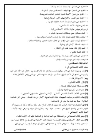 ‫ال‬ ‫حسني‬ ‫عبداجلبار‬ :‫الباحث‬ ‫إعداد‬
‫ظفزي‬
-
8
-
‫اإلصطناعي‬ ‫الذكاء‬
8
-
‫عم‬ ‫ة‬
‫ر‬‫القج‬
. ‫السعقجة‬‫و‬ ‫الرعبة‬ ‫الحاالت‬ ‫مع‬ ‫التعامل‬ ‫ي‬
9
-
. ‫السعمػمة‬ ‫غياب‬ ‫مع‬ ‫الغامزة‬ ‫اقف‬‫ػ‬‫الس‬ ‫مع‬ ‫التعامل‬ ‫عمي‬ ‫ة‬
‫ر‬‫القج‬
11
-
. ‫السعخوضة‬ ‫الحاالت‬ ‫لعشاصخ‬ ‫الشدبية‬ ‫األىسية‬ ‫تسييد‬ ‫عمى‬ ‫ة‬
‫ر‬‫القج‬
11
-
. ‫اكيا‬
‫ر‬‫إد‬‫و‬ ‫ئية‬‫خ‬‫الس‬ ‫األمػر‬ ‫وفيع‬ ‫اإلبجاع‬‫و‬ ‫الترػر‬ ‫عمي‬ ‫ة‬
‫ر‬‫القج‬
12
-
‫السعمػم‬ ‫تقجيع‬ ‫عمى‬ ‫ة‬
‫ر‬‫القج‬
. ‫ية‬‫ر‬‫اإلدا‬ ‫ات‬
‫ر‬‫ا‬
‫خ‬‫الق‬ ‫إلسشاد‬ ‫ات‬
‫خرائز‬
: ‫االصصشاعي‬ ‫الحكاء‬ ‫تصبيقات‬
‫اف‬
: ‫أنيا‬ ‫االصصشاعي‬ ‫الحكاء‬ ‫تصبيقات‬ ‫اص‬‫ػ‬‫خ‬ ‫اىع‬ ‫مغ‬
1
-
. ‫تحبحب‬ ‫ف‬‫دو‬ ‫ثبات‬ ‫ؼ‬
‫استذار‬‫و‬ ‫عمسي‬ ‫بسدتػؼ‬ ‫تعسل‬
2
-
. ‫معيغ‬ ‫بسجاؿ‬ ‫الخاصة‬ ‫السعارؼ‬ ‫مغ‬ ‫ىائمة‬ ‫كسيات‬ ‫تسثيل‬ ‫بشاؤىا‬ ‫يتصمب‬
3
-
‫ا‬ ‫غيخ‬ ‫ية‬‫د‬‫الخم‬ ‫البيانات‬ ‫تعالج‬
. ‫السشصؿية‬ ‫نة‬‫ر‬‫السقا‬‫و‬ ‫التحميل‬ ‫عسميات‬ ‫خالؿ‬ ‫مغ‬ ‫قسية‬‫خ‬‫ل‬
4
-
. ‫أسمػبا‬‫و‬ ‫ا‬
‫خ‬‫فك‬ ‫اإلنداف‬ ‫لسحاكاة‬ ‫تيجؼ‬
5
-
. ‫االبتكار‬ ‫الي‬ ‫تؤدػ‬ ‫ججيجة‬ ‫افكار‬ ‫ة‬
‫ر‬‫بإثا‬ ‫تيتع‬
6
-
. ‫ية‬‫خ‬‫البذ‬ ‫ة‬
‫خ‬‫الخب‬ ‫تخمج‬
7
-
. ‫اء‬
‫خ‬‫الخب‬ ‫عغ‬ ‫تعػض‬ ‫الشطاـ‬ ‫مغ‬ ‫ندخة‬ ‫مغ‬ ‫أكثخ‬ ‫تػفيخ‬ ‫عمي‬ ‫تعسل‬
8
-
. ‫السمل‬‫و‬ ‫بالتعب‬ ‫اإلنداف‬ ‫شعػر‬ ‫معيا‬ ‫يغيب‬
‫أهداف‬
: ‫االصطناعي‬ ‫الذكاء‬
‫ييجؼ‬
: ‫الي‬ ‫االصصشاعي‬ ‫الحكاء‬
(
1
‫الؿياـ‬ ‫عمي‬ ‫اآللة‬ ‫ة‬
‫ر‬‫قج‬ ‫وبالتالي‬ ‫بيا‬ ‫اإلنداف‬ ‫ؾياـ‬ ‫عشج‬ ‫بالحكاء‬ ‫تػصف‬ ‫سمػكيات‬ ‫اداء‬ ‫عمي‬ ‫ة‬
‫ر‬‫قاد‬ ‫بخمجيات‬ ‫بشاء‬ )
‫ا‬ ‫مثل‬ ‫أدائيا‬ ‫عشج‬ ‫ؼ‬
‫البذخ‬ ‫الحكاء‬ ‫الي‬ ‫تحتاج‬ ‫التي‬ ‫بالسياـ‬
، ‫ذكاءا‬ ‫أكثخ‬ ‫اآللة‬ ‫يجعل‬ ‫وبالتالي‬ ، ‫السشصقي‬ ‫الستشتاج‬
. ‫فائجة‬ ‫أكثخ‬ ‫ة‬
‫د‬‫األجي‬ ‫وجعل‬
(
2
. ‫اإلنداني‬ ‫الحكاء‬ ‫ار‬
‫خ‬‫تك‬ )
(
3
. ‫فة‬‫خ‬‫لمسع‬ ‫السكثفة‬ ‫السياـ‬ ‫مذكمة‬ ‫حل‬ )
(
4
. ‫الفعل‬‫و‬ ‫اؾ‬
‫ر‬‫االد‬ ‫بيغ‬ ‫ذكي‬ ‫اتراؿ‬ ‫عسل‬ )
(
5
‫الح‬ ، ‫الحاسػبي‬ ‫اإلنداني‬ ، ‫االنداني‬ ‫االنداني‬ ‫االتراؿ‬ ‫التفاعل‬ ‫تحديغ‬ )
. ‫الحاسػبي‬ ‫اسػبي‬
(
6
‫السعالجة‬ ‫آخخ‬ ‫بسعشي‬ ، ‫السدائل‬ ‫حل‬ ‫في‬ ‫اإلنداف‬ ‫يقة‬‫خ‬‫لص‬ ‫أقخب‬ ‫بذكل‬ ‫السعمػمات‬ ‫معالجة‬ ‫مغ‬ ‫اآلالت‬ ‫تسكيغ‬ )
. ‫نفدو‬ ‫الػقت‬ ‫في‬ ‫امخ‬‫و‬‫أ‬ ‫عجة‬ ‫تشفيح‬ ‫يتع‬ ‫حيث‬ ، ‫ية‬‫ز‬‫ا‬‫ػ‬‫الست‬
(
7
‫معخو‬ ‫ىػ‬ ‫كسا‬ ، ‫محاكاتو‬ ‫يسكغ‬ ‫حتى‬ ‫الجماع‬ ‫ار‬‫ػ‬‫اغ‬ ‫فظ‬ ‫يق‬‫خ‬‫ش‬ ‫عغ‬ ‫ؼ‬
‫البذخ‬ ‫الحكاء‬ ‫لساـية‬ ‫أفزل‬ ‫فيع‬ )
‫أف‬ ‫ؼ‬
. ‫األشياء‬ ‫تعخؼ‬ ‫في‬ ‫ودائع‬ ‫ابط‬
‫خ‬‫مت‬ ‫بذكل‬ ‫يعسالف‬ ‫وىسا‬ ، ‫تعقيجا‬ ‫االعزاء‬ ‫اكثخ‬ ‫ؼ‬
‫البذخ‬ ‫الجماغ‬‫و‬ ‫العربي‬ ‫الجياز‬
‫أهمية‬
: ‫االصطناعي‬ ‫الذكاء‬
(
1
. ‫الحكية‬ ‫اآلالت‬ ‫الى‬ ‫بشقميا‬ ‫اكسة‬
‫خ‬‫الست‬ ‫ية‬‫خ‬‫البذ‬ ‫ات‬
‫خ‬‫الخب‬ ‫عمي‬ ‫السحافطة‬ ‫في‬ ‫االصصشاعي‬ ‫الحكاء‬ ‫يديع‬ )
(
2
‫يتس‬ ‫االصصشاعي‬ ‫الحكاء‬ ‫بدبب‬ )
‫عغ‬ ‫عػضا‬ ‫اآلالت‬ ‫مع‬ ‫التعامل‬ ‫في‬ ‫االندانية‬ ‫المغة‬ ‫استخجاـ‬ ‫مغ‬ ‫االنداف‬ ‫كغ‬
‫ذوؼ‬ ‫مغ‬ ‫حتى‬ ، ‫السجتسع‬ ‫ائح‬
‫خ‬‫ش‬ ‫كل‬ ‫متشاوؿ‬ ‫في‬ ‫استخجاميا‬‫و‬ ‫اآلالت‬ ‫يجعل‬ ‫مسا‬ ، ‫الحاسػبية‬ ‫البخمجة‬ ‫لغات‬
 