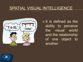 SPATIAL VISUAL INTELLIGENCE
 It is defined as the
ability to perceive
the visual world
and the relationship
of one object to
another.
 