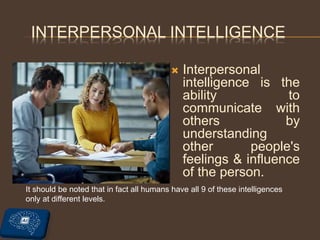 INTERPERSONAL INTELLIGENCE
 Interpersonal
intelligence is the
ability to
communicate with
others by
understanding
other people's
feelings & influence
of the person.
It should be noted that in fact all humans have all 9 of these intelligences
only at different levels.
 