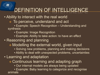 DEFINITION OF INTELLIGENCE
• Ability to interact with the real world
 To perceive, understand and act
▪ Example: Speech Recognition – Understanding and
synthesis
▪ Example: Image Recognition
▪ Example: Ability to take action: to have an effect
• Reasoning and planning
 Modelling the external world, given input
▪ Solving new problems, planning and making decisions
▪ Ability to deal with unexpected problems, uncertainties
• Learning and adaptation
 Continuous learning and adapting graph
▪ Our internal models are always being updated
▪ Example: Baby learning to categorize and recognise
animals
 