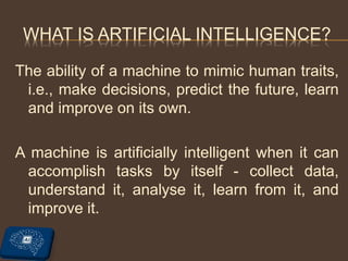 WHAT IS ARTIFICIAL INTELLIGENCE?
The ability of a machine to mimic human traits,
i.e., make decisions, predict the future, learn
and improve on its own.
A machine is artificially intelligent when it can
accomplish tasks by itself - collect data,
understand it, analyse it, learn from it, and
improve it.
 