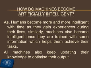 HOW DO MACHINES BECOME
ARTIFICIALLY INTELLIGENT?
As, Humans become more and more intelligent
with time as they gain experiences during
their lives, similarly, machines also become
intelligent once they are trained with some
information which helps them achieve their
tasks.
AI machines also keep updating their
knowledge to optimise their output.
 