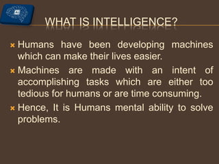 WHAT IS INTELLIGENCE?
 Humans have been developing machines
which can make their lives easier.
 Machines are made with an intent of
accomplishing tasks which are either too
tedious for humans or are time consuming.
 Hence, It is Humans mental ability to solve
problems.
 