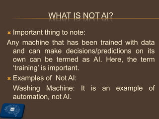 WHAT IS NOT AI?
 Important thing to note:
Any machine that has been trained with data
and can make decisions/predictions on its
own can be termed as AI. Here, the term
‘training’ is important.
 Examples of Not AI:
Washing Machine: It is an example of
automation, not AI.
 