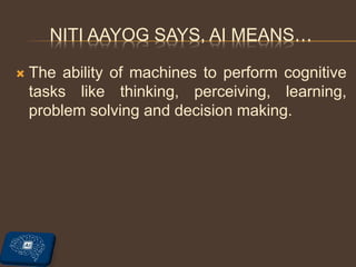 NITI AAYOG SAYS, AI MEANS…
 The ability of machines to perform cognitive
tasks like thinking, perceiving, learning,
problem solving and decision making.
 