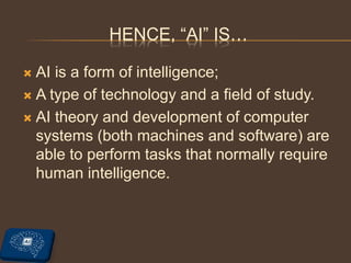  AI is a form of intelligence;
 A type of technology and a field of study.
 AI theory and development of computer
systems (both machines and software) are
able to perform tasks that normally require
human intelligence.
HENCE, “AI” IS…
 