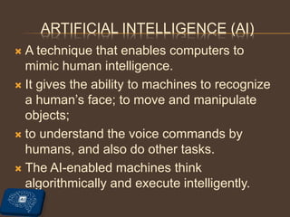 ARTIFICIAL INTELLIGENCE (AI)
 A technique that enables computers to
mimic human intelligence.
 It gives the ability to machines to recognize
a human’s face; to move and manipulate
objects;
 to understand the voice commands by
humans, and also do other tasks.
 The AI-enabled machines think
algorithmically and execute intelligently.
 