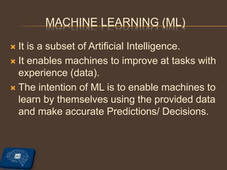 MACHINE LEARNING (ML)
 It is a subset of Artificial Intelligence.
 It enables machines to improve at tasks with
experience (data).
 The intention of ML is to enable machines to
learn by themselves using the provided data
and make accurate Predictions/ Decisions.
 