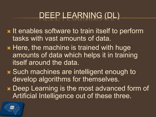 DEEP LEARNING (DL)
 It enables software to train itself to perform
tasks with vast amounts of data.
 Here, the machine is trained with huge
amounts of data which helps it in training
itself around the data.
 Such machines are intelligent enough to
develop algorithms for themselves.
 Deep Learning is the most advanced form of
Artificial Intelligence out of these three.
 