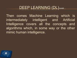 Then comes Machine Learning which is
intermediately intelligent and Artificial
Intelligence covers all the concepts and
algorithms which, in some way or the other
mimic human intelligence.
DEEP LEARNING (DL)contd…
 