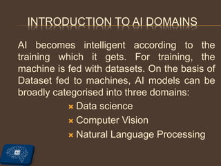 INTRODUCTION TO AI DOMAINS
AI becomes intelligent according to the
training which it gets. For training, the
machine is fed with datasets. On the basis of
Dataset fed to machines, AI models can be
broadly categorised into three domains:
 Data science
 Computer Vision
 Natural Language Processing
 