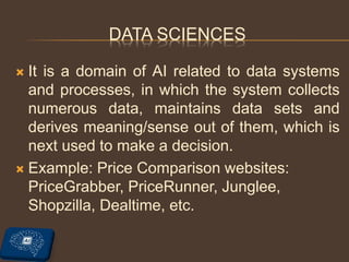 DATA SCIENCES
 It is a domain of AI related to data systems
and processes, in which the system collects
numerous data, maintains data sets and
derives meaning/sense out of them, which is
next used to make a decision.
 Example: Price Comparison websites:
PriceGrabber, PriceRunner, Junglee,
Shopzilla, Dealtime, etc.
 
