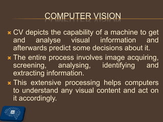 COMPUTER VISION
 CV depicts the capability of a machine to get
and analyse visual information and
afterwards predict some decisions about it.
 The entire process involves image acquiring,
screening, analysing, identifying and
extracting information.
 This extensive processing helps computers
to understand any visual content and act on
it accordingly.
 