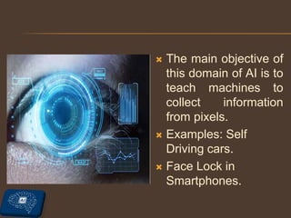  The main objective of
this domain of AI is to
teach machines to
collect information
from pixels.
 Examples: Self
Driving cars.
 Face Lock in
Smartphones.
 