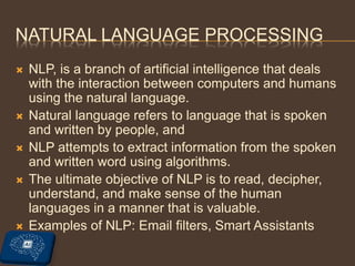 NATURAL LANGUAGE PROCESSING
 NLP, is a branch of artificial intelligence that deals
with the interaction between computers and humans
using the natural language.
 Natural language refers to language that is spoken
and written by people, and
 NLP attempts to extract information from the spoken
and written word using algorithms.
 The ultimate objective of NLP is to read, decipher,
understand, and make sense of the human
languages in a manner that is valuable.
 Examples of NLP: Email filters, Smart Assistants
 
