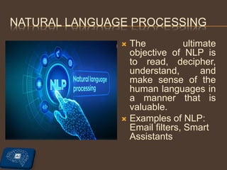 NATURAL LANGUAGE PROCESSING
 The ultimate
objective of NLP is
to read, decipher,
understand, and
make sense of the
human languages in
a manner that is
valuable.
 Examples of NLP:
Email filters, Smart
Assistants
 